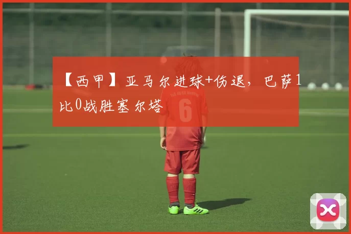 【西甲】亚马尔进球+伤退，巴萨1比0战胜塞尔塔