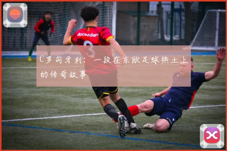 C罗匈牙利：一段在东欧足球热土上的传奇故事