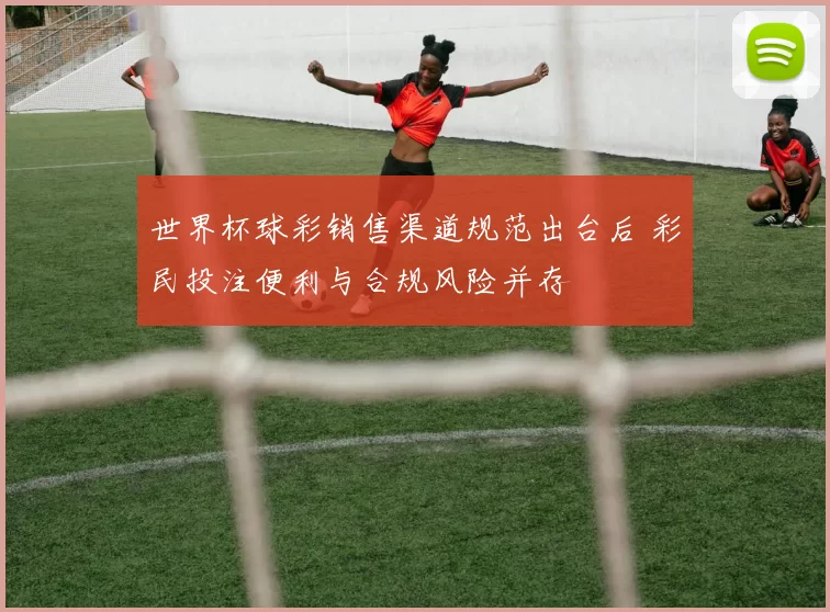 世界杯球彩销售渠道规范出台后 彩民投注便利与合规风险并存