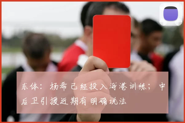 东体：杨希已经投入海港训练；中后卫引援近期有明确说法