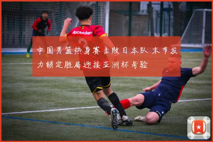 中国男篮热身赛击败日本队 末节发力锁定胜局迎接亚洲杯考验