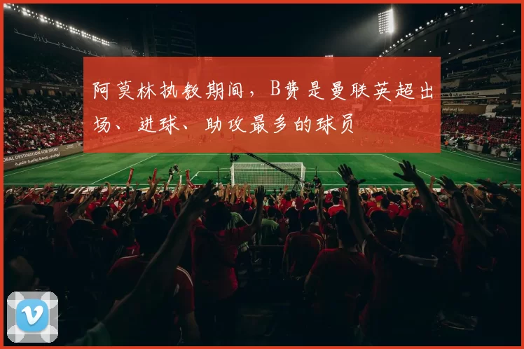 阿莫林执教期间，B费是曼联英超出场、进球、助攻最多的球员