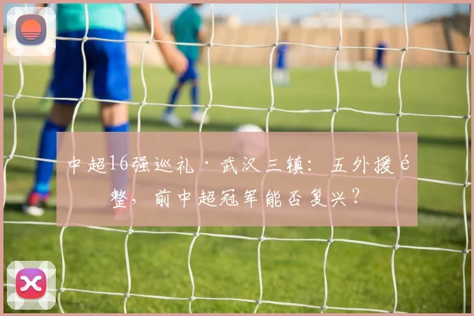 中超16强巡礼·武汉三镇：五外援齐整，前中超冠军能否复兴？