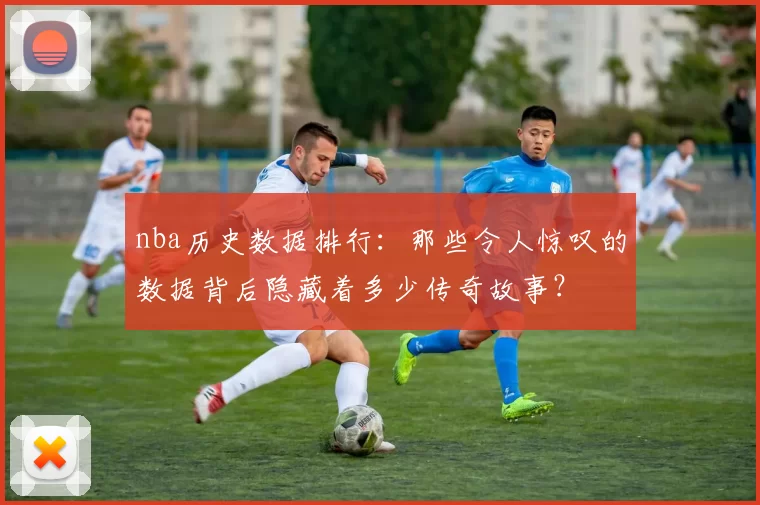 nba历史数据排行:那些令人惊叹的数据背后隐藏着多少传奇故事?
