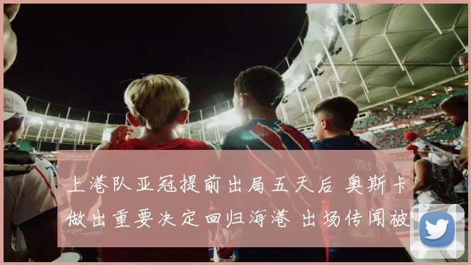 上港队亚冠提前出局五天后 奥斯卡做出重要决定回归海港 出场传闻被辟谣_胜利_比赛_本赛季