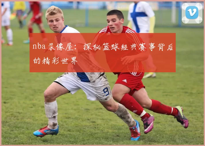 nba录像屋：探秘篮球经典赛事背后的精彩世界