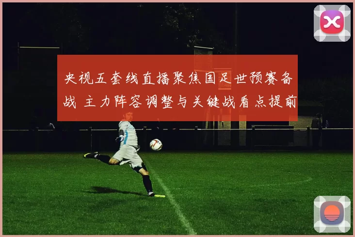央视五套线直播聚焦国足世预赛备战 主力阵容调整与关键战看点提前呈现
